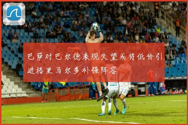 巴萨对巴尔德表现失望或将低价引进格里马尔多补强阵容
