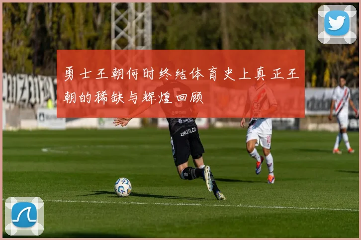 勇士王朝何时终结体育史上真正王朝的稀缺与辉煌回顾