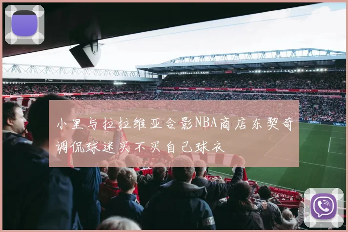小里与拉拉维亚合影NBA商店东契奇调侃球迷买不买自己球衣