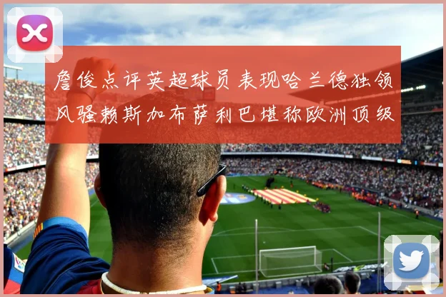 詹俊点评英超球员表现哈兰德独领风骚赖斯加布萨利巴堪称欧洲顶级
