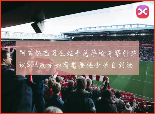 阿贾热巴若生娃普总孕检考察引热议SGA表示如有需要他会亲自到场