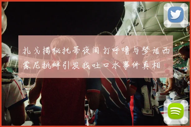 扎戈揭秘托蒂夜间打呼噜与梦话西蒙尼挑衅引发我吐口水事件真相