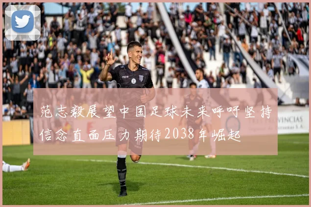 范志毅展望中国足球未来呼吁坚持信念直面压力期待2038年崛起