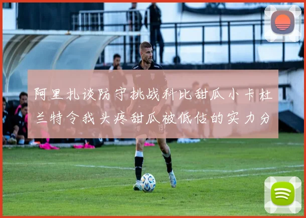 阿里扎谈防守挑战科比甜瓜小卡杜兰特令我头疼甜瓜被低估的实力分析