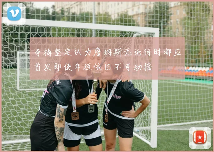 夸梅坚定认为詹姆斯无论何时都应首发即使年迈依旧不可动摇