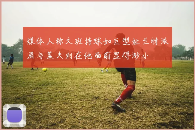 媒体人称文班持球如巨型杜兰特浓眉与莱夫利在他面前显得渺小