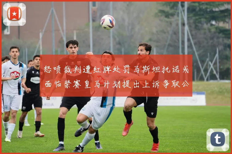 怒喷裁判遭红牌处罚马斯坦托诺或面临禁赛皇马计划提出上诉争取公正处理