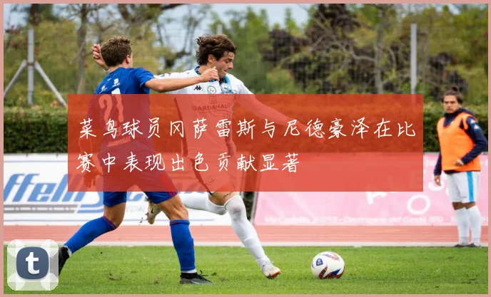 菜鸟球员冈萨雷斯与尼德豪泽在比赛中表现出色贡献显著