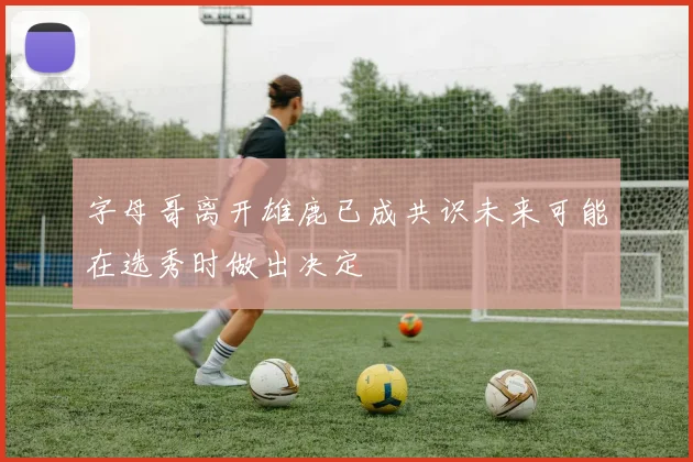 字母哥离开雄鹿已成共识未来可能在选秀时做出决定