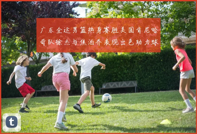 广东全运男篮热身赛胜美国肯尼哈奇队徐杰与焦泊乔表现出色助力球队取胜