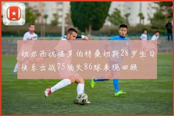 切尔西祝福罗伯特桑切斯28岁生日快乐出战75场失86球表现回顾
