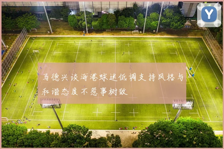 马德兴谈海港球迷低调支持风格与和谐态度不惹事树敌