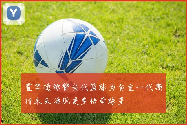 霍华德称赞当代篮球为黄金一代期待未来涌现更多传奇球星