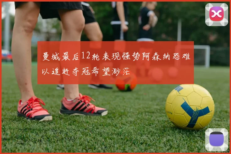 曼城最后12轮表现强势阿森纳恐难以追赶夺冠希望渺茫