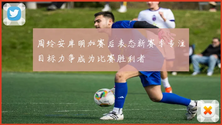 周玲安库明加赛后表态新赛季专注目标力争成为比赛胜利者