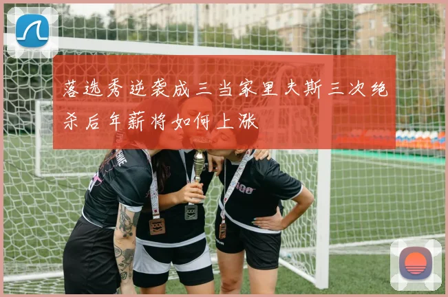 落选秀逆袭成三当家里夫斯三次绝杀后年薪将如何上涨
