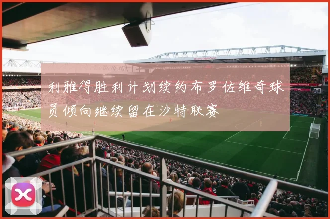 利雅得胜利计划续约布罗佐维奇球员倾向继续留在沙特联赛