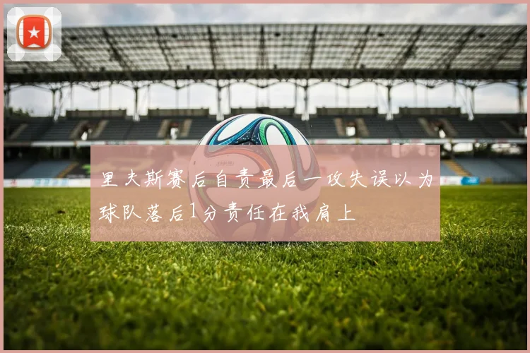 里夫斯赛后自责最后一攻失误以为球队落后1分责任在我肩上