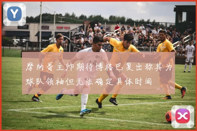摩纳哥主帅期待博格巴复出称其为球队领袖但无法确定具体时间
