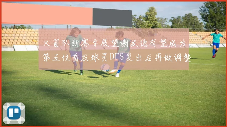 火箭队新赛季展望谢泼德有望成为第五位首发球员DFS复出后再做调整
