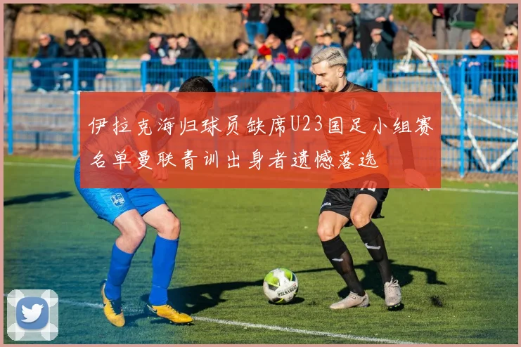 伊拉克海归球员缺席U23国足小组赛名单曼联青训出身者遗憾落选