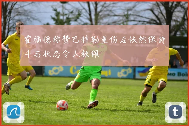 霍福德称赞巴特勒重伤后依然保持斗志状态令人钦佩
