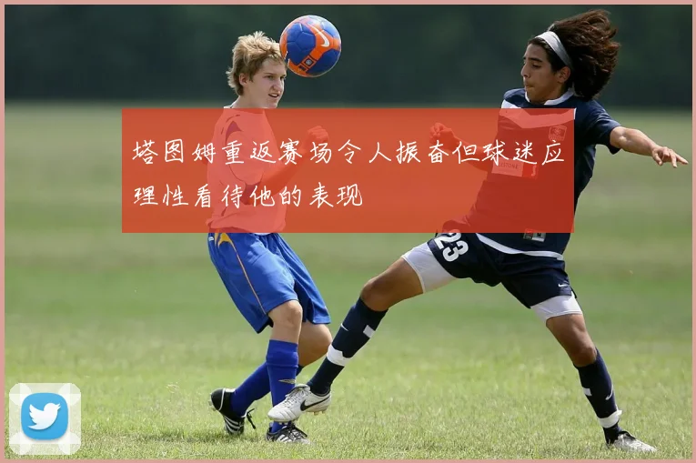 塔图姆重返赛场令人振奋但球迷应理性看待他的表现