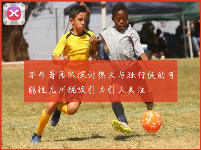 字母哥团队探讨热火与独行侠的可能性无州税吸引力引人关注