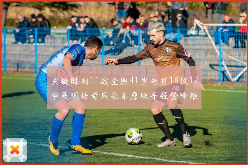 关键时刻11战全胜41岁老将18投12中展现传奇风采东詹联手强势降维打击