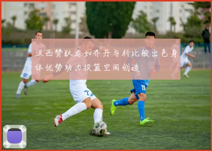 沃西赞狄龙如乔丹与科比般出色身体优势助力投篮空间创造