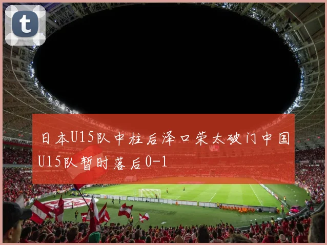 日本U15队中柱后泽口荣太破门中国U15队暂时落后0-1