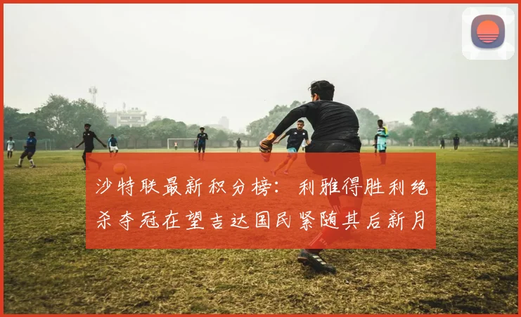 沙特联最新积分榜：利雅得胜利绝杀夺冠在望吉达国民紧随其后新月争夺激烈