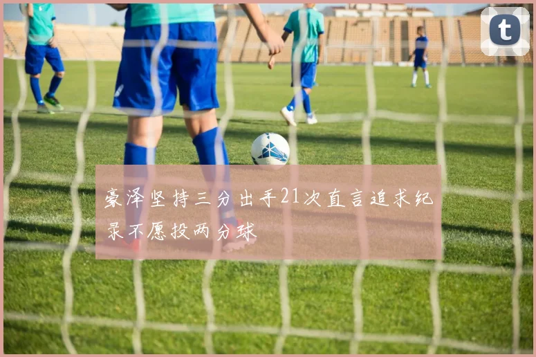 豪泽坚持三分出手21次直言追求纪录不愿投两分球