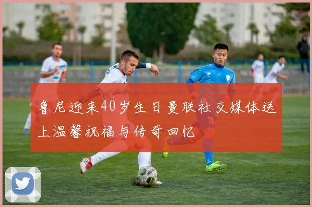 鲁尼迎来40岁生日曼联社交媒体送上温馨祝福与传奇回忆