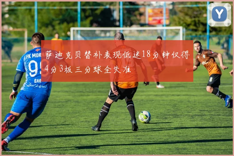 萨迪克贝替补表现低迷18分钟仅得4分3板三分球全失准