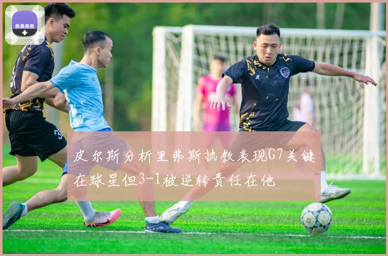 皮尔斯分析里弗斯执教表现G7关键在球星但3-1被逆转责任在他