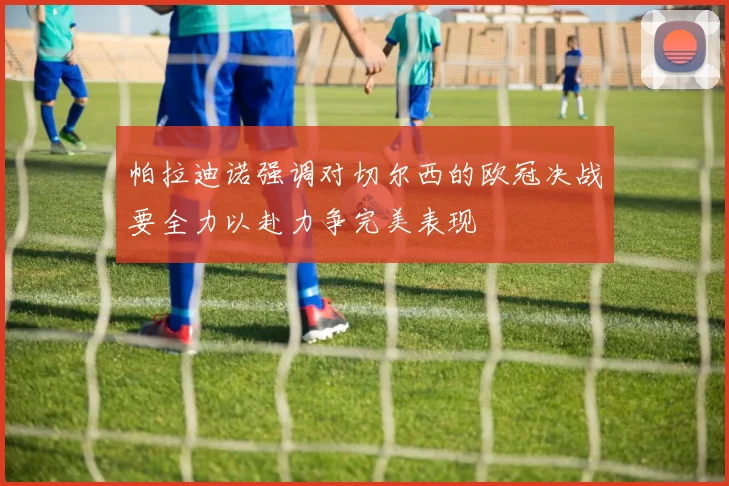 帕拉迪诺强调对切尔西的欧冠决战要全力以赴力争完美表现