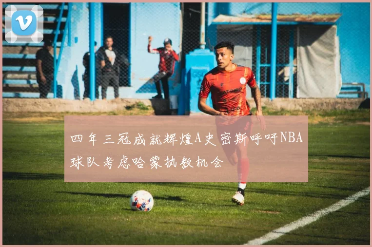 四年三冠成就辉煌A史密斯呼吁NBA球队考虑哈蒙执教机会