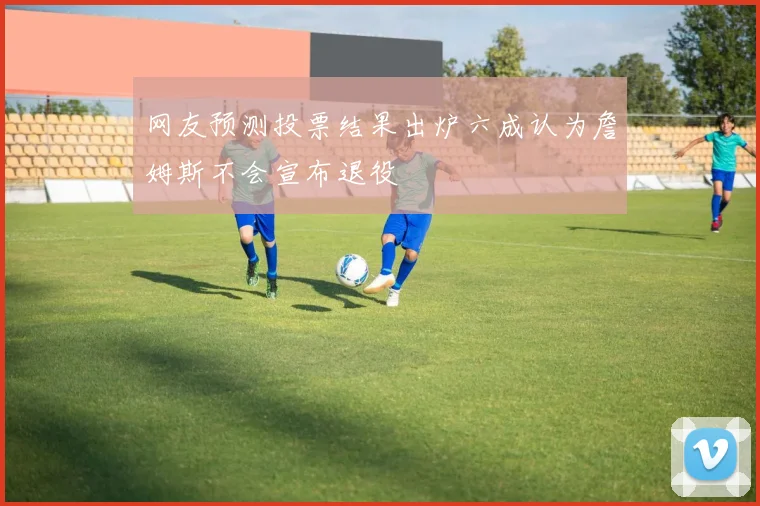 网友预测投票结果出炉六成认为詹姆斯不会宣布退役
