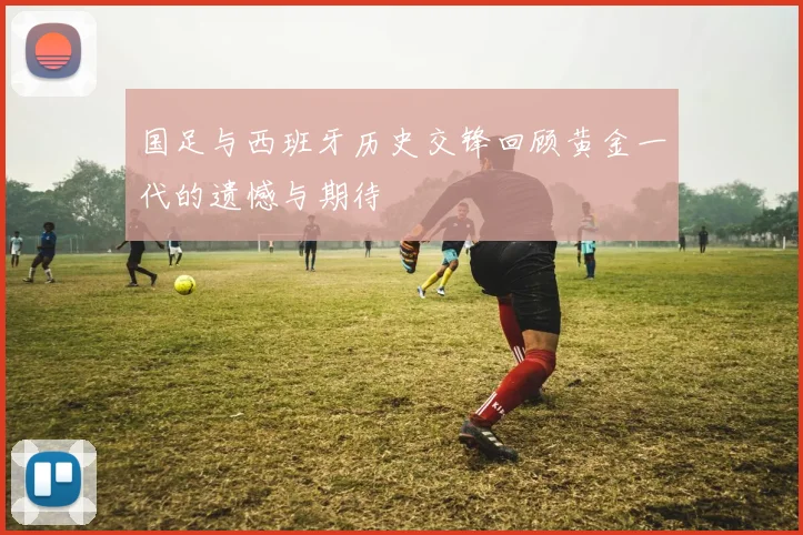 国足与西班牙历史交锋回顾黄金一代的遗憾与期待