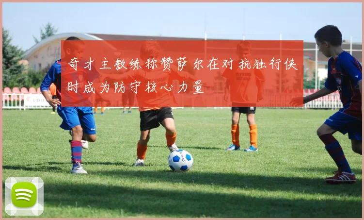 奇才主教练称赞萨尔在对抗独行侠时成为防守核心力量