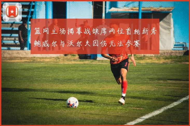 篮网主场揭幕战缺席两位首轮新秀鲍威尔与沃尔夫因伤无法参赛
