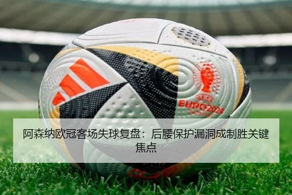 阿森纳欧冠客场失球复盘:后腰保护漏洞成制胜关键焦点